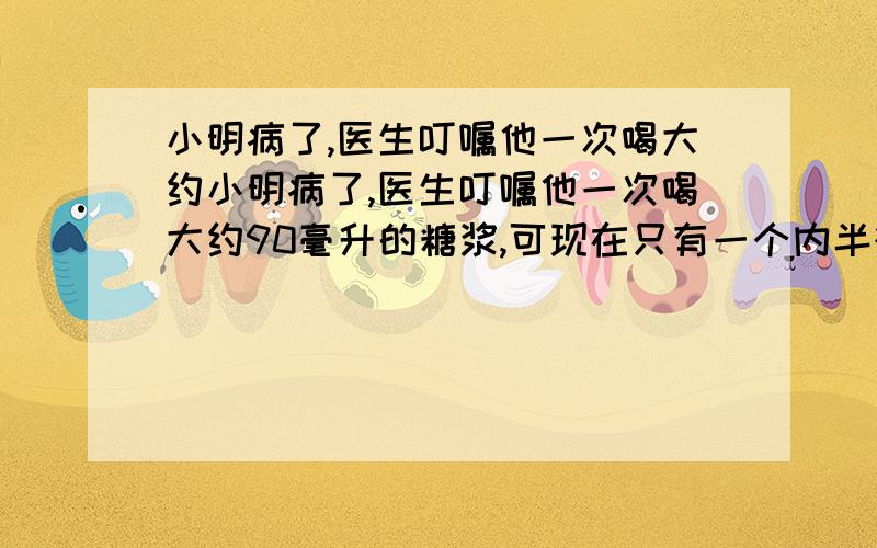 小明病了,医生叮嘱他一次喝大约小明病了,医生叮嘱他一次喝大约90毫升的糖浆,可现在只有一个内半径是3厘米,高是8厘米的圆柱形水杯.怎么办?往水杯倒入糖浆大约多高合适呢?