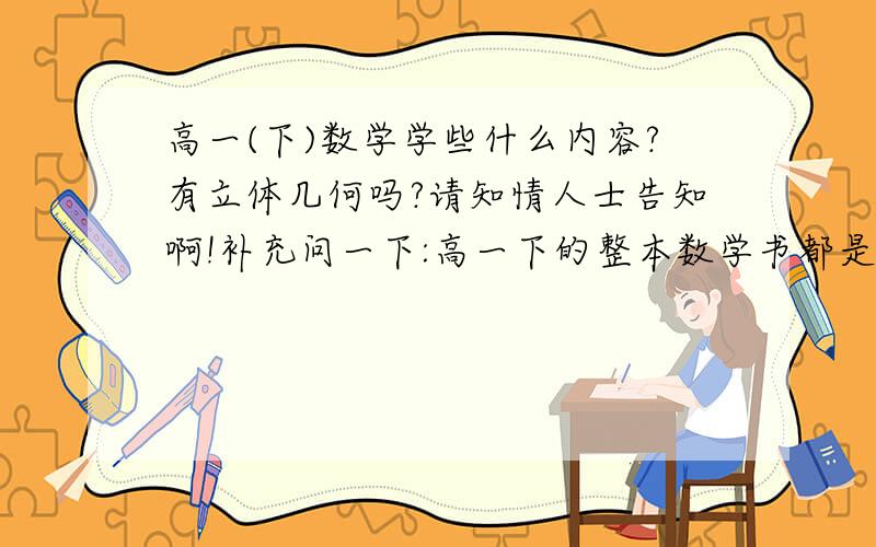 高一(下)数学学些什么内容?有立体几何吗?请知情人士告知啊!补充问一下:高一下的整本数学书都是讲立体几何的吗