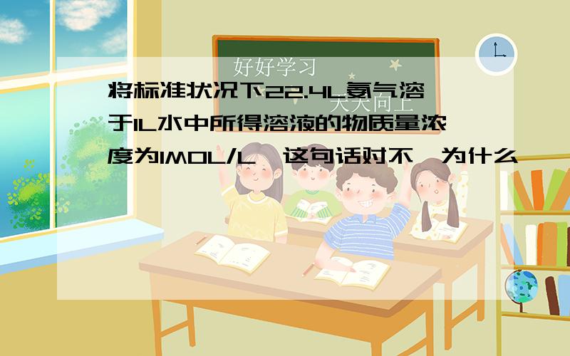 将标准状况下22.4L氨气溶于1L水中所得溶液的物质量浓度为1MOL/L,这句话对不,为什么