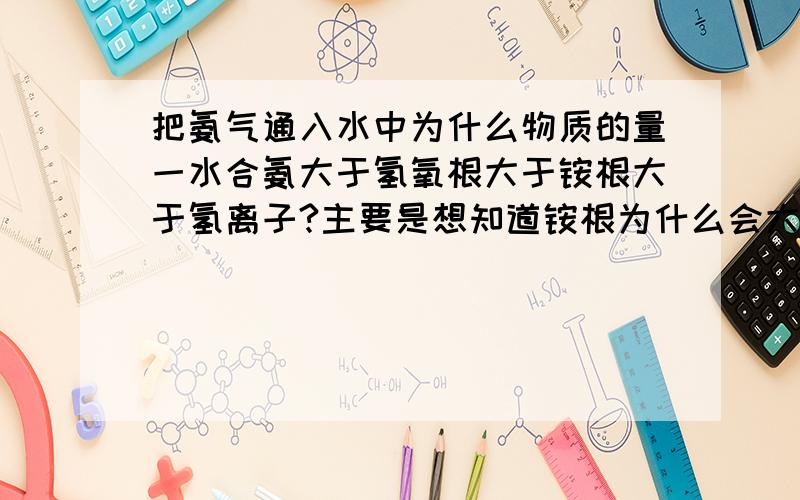 把氨气通入水中为什么物质的量一水合氨大于氢氧根大于铵根大于氢离子?主要是想知道铵根为什么会大于氢离子,其他都知道