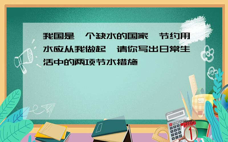 我国是一个缺水的国家,节约用水应从我做起,请你写出日常生活中的两项节水措施