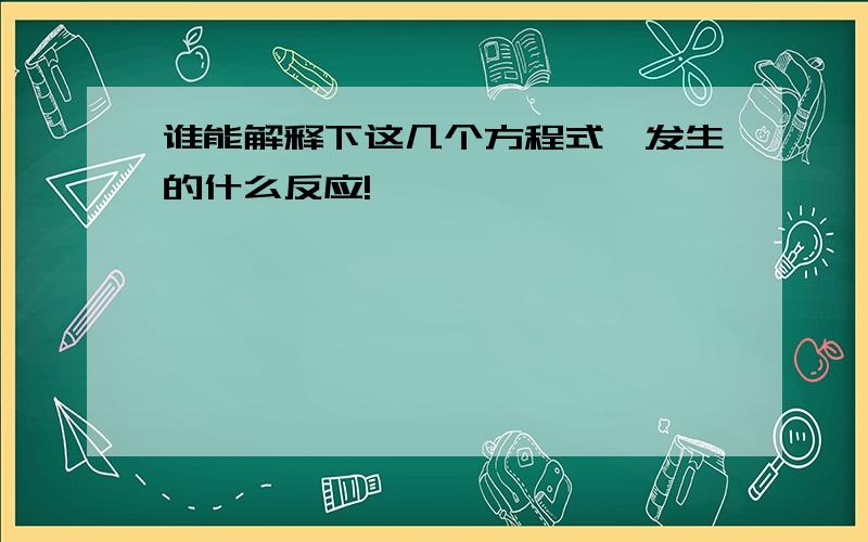 谁能解释下这几个方程式,发生的什么反应!