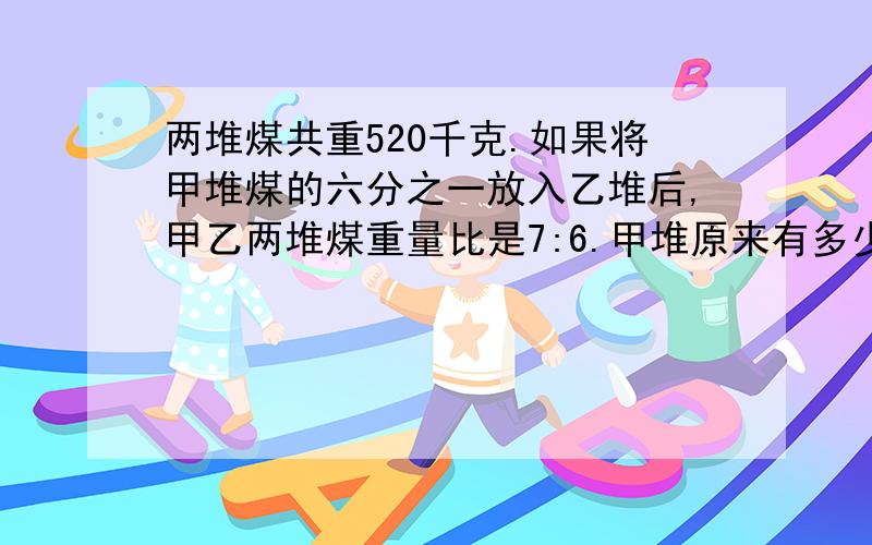 两堆煤共重520千克.如果将甲堆煤的六分之一放入乙堆后,甲乙两堆煤重量比是7:6.甲堆原来有多少煤?