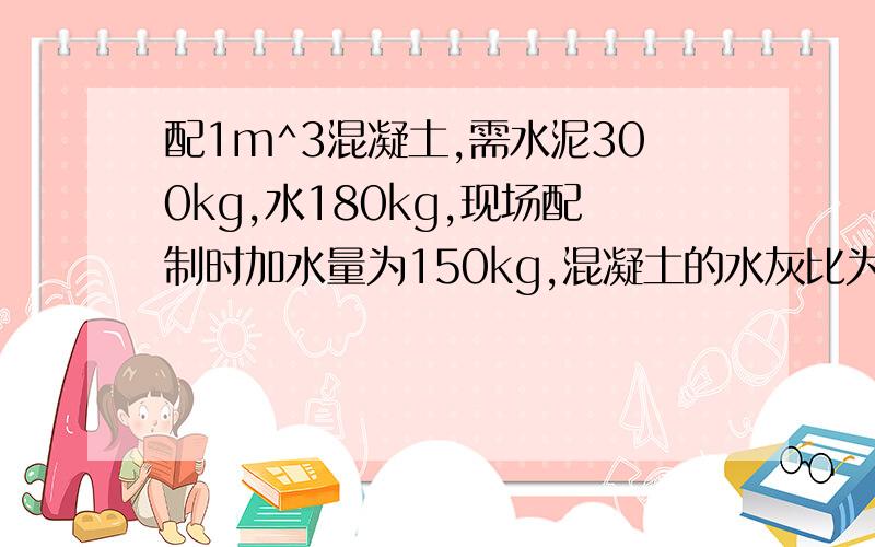 配1m^3混凝土,需水泥300kg,水180kg,现场配制时加水量为150kg,混凝土的水灰比为