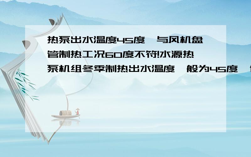 热泵出水温度45度,与风机盘管制热工况60度不符!水源热泵机组冬季制热出水温度一般为45度,但是AHU或者风机盘管制热参数一般是在进水温度60度的前提下获得的,我的问题有两个：1,热泵机组