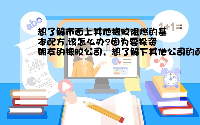 想了解市面上其他橡胶阻燃的基本配方,该怎么办?因为要投资朋友的橡胶公司，想了解下其他公司的配方准备投入生产，怎么样才能了解下其他阻燃橡胶的基本配方呢？