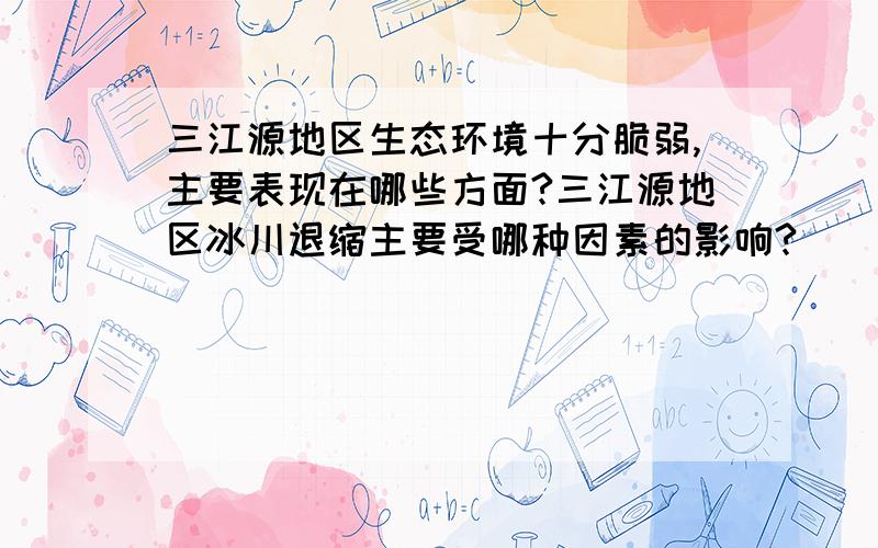 三江源地区生态环境十分脆弱,主要表现在哪些方面?三江源地区冰川退缩主要受哪种因素的影响?