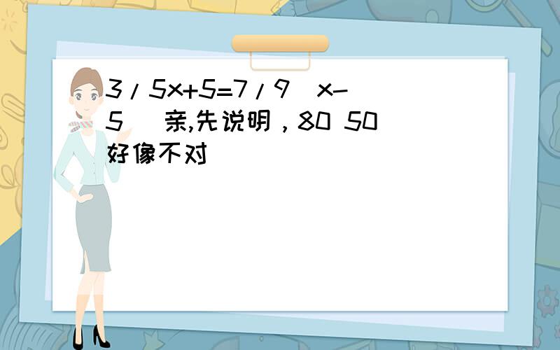 3/5x+5=7/9（x- 5） 亲,先说明，80 50好像不对