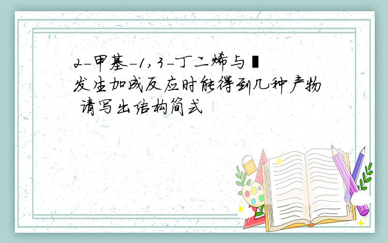 2-甲基-1,3-丁二烯与溴发生加成反应时能得到几种产物 请写出结构简式