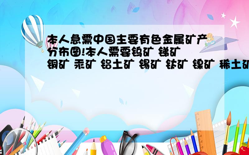 本人急需中国主要有色金属矿产分布图!本人需要钨矿 锑矿 铜矿 汞矿 铝土矿 锡矿 钛矿 镍矿 稀土矿 金矿 铅锌矿请注明是在哪个省份!比如：_____钨矿!(“_____”上面是填矿产地名称!）*请在8