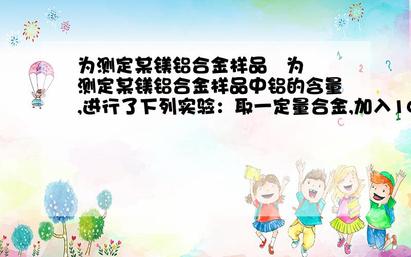 为测定某镁铝合金样品   为测定某镁铝合金样品中铝的含量,进行了下列实验：取一定量合金,加入100 mL 0.3 mol·L  -1  稀硫酸,合金完全溶解,产生的气体在标准状况下体积为560 mL；再加入0.2 mol·L