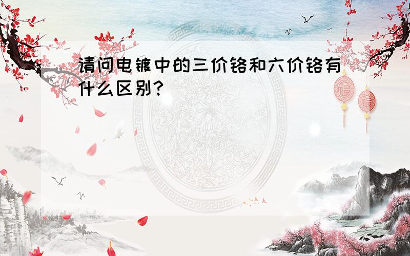 请问电镀中的三价铬和六价铬有什么区别?