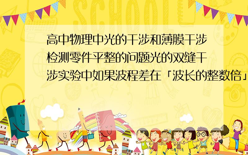 高中物理中光的干涉和薄膜干涉检测零件平整的问题光的双缝干涉实验中如果波程差在「波长的整数倍」和「半波长的奇数倍」之间,会形成亮纹还是暗纹薄膜干涉原理检测零件平整度那个干