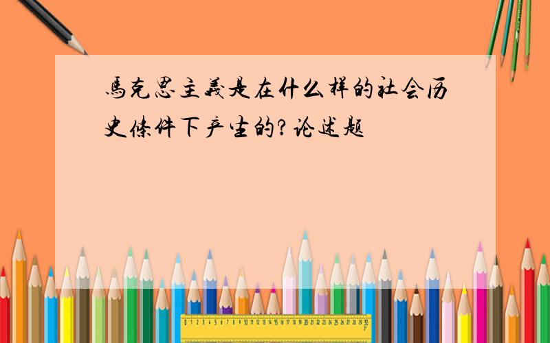 马克思主义是在什么样的社会历史条件下产生的?论述题