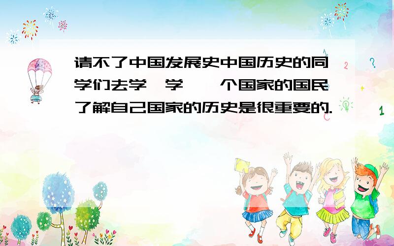 请不了中国发展史中国历史的同学们去学一学,一个国家的国民了解自己国家的历史是很重要的.