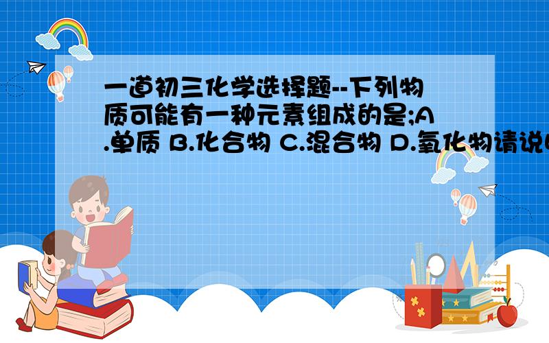 一道初三化学选择题--下列物质可能有一种元素组成的是;A.单质 B.化合物 C.混合物 D.氧化物请说明理由请说明理由!这是一道单选题哦.请选出最佳答案.