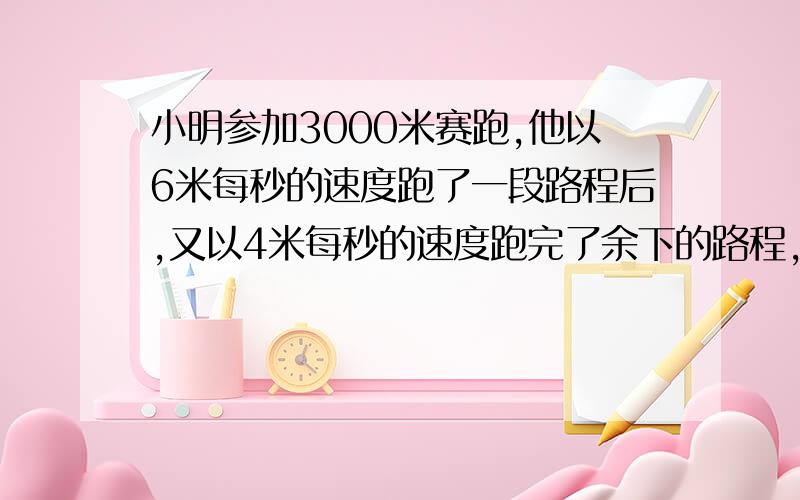 小明参加3000米赛跑,他以6米每秒的速度跑了一段路程后,又以4米每秒的速度跑完了余下的路程,一共花了10分钟.小明跑的前段路程是多少米?