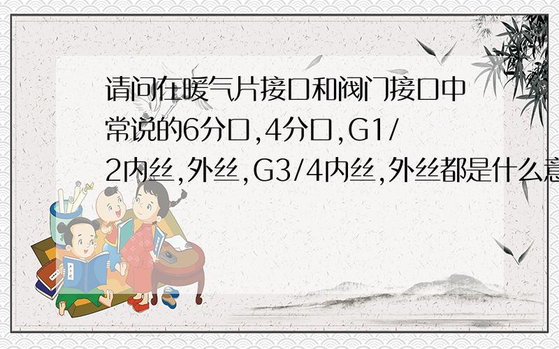 请问在暖气片接口和阀门接口中常说的6分口,4分口,G1/2内丝,外丝,G3/4内丝,外丝都是什么意思?是不是3/4丝就是6分口?1/2丝的就是4分口?     4分口是16的管?    6分口是管径是20的管?