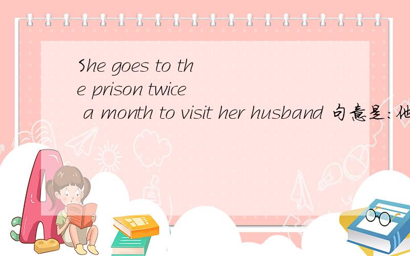 She goes to the prison twice a month to visit her husband 句意是：他一个月去监狱看他丈夫两次 对吗?请问goes to the prison和 twice a month中间不需要加点什么吗  这样翻译过来感觉是 她去监狱2次一个月看望