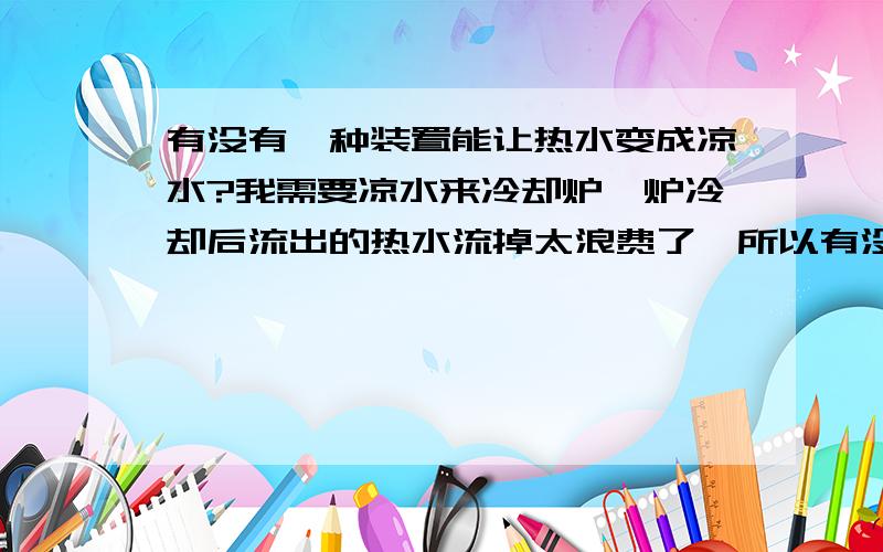 有没有一种装置能让热水变成凉水?我需要凉水来冷却炉,炉冷却后流出的热水流掉太浪费了,所以有没有一种装置能让热水变成凉水,可以实现水循环.