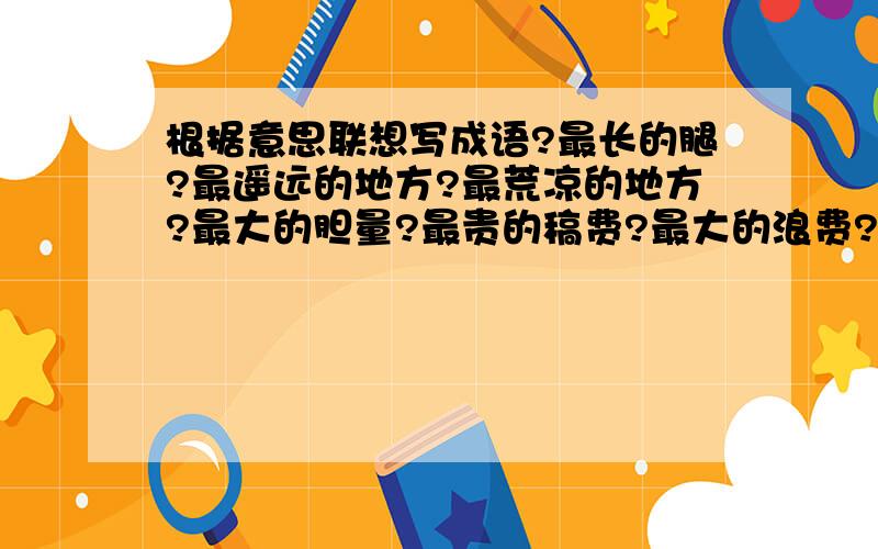 根据意思联想写成语?最长的腿?最遥远的地方?最荒凉的地方?最大的胆量?最贵的稿费?最大的浪费?