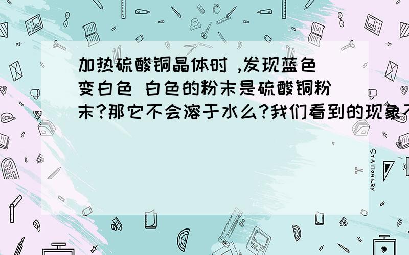 加热硫酸铜晶体时 ,发现蓝色变白色 白色的粉末是硫酸铜粉末?那它不会溶于水么?我们看到的现象不应该 是 蓝色晶体变成蓝色溶液么?