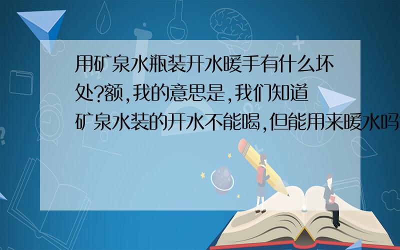 用矿泉水瓶装开水暖手有什么坏处?额,我的意思是,我们知道矿泉水装的开水不能喝,但能用来暖水吗?