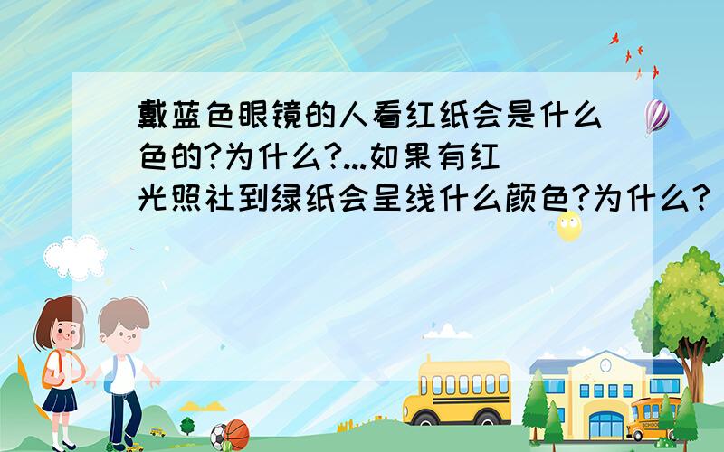 戴蓝色眼镜的人看红纸会是什么色的?为什么?...如果有红光照社到绿纸会呈线什么颜色?为什么?