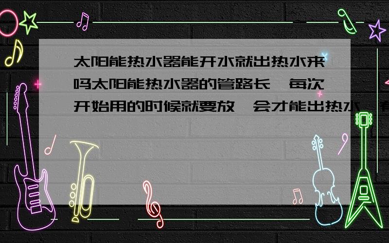 太阳能热水器能开水就出热水来吗太阳能热水器的管路长,每次开始用的时候就要放一会才能出热水,有没有打开就马上出热水的装置