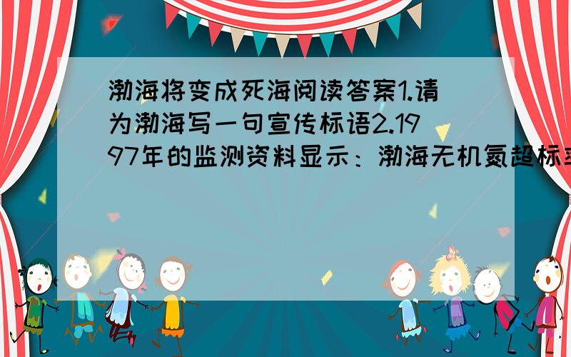 渤海将变成死海阅读答案1.请为渤海写一句宣传标语2.1997年的监测资料显示：渤海无机氮超标率为60%,无机磷超标率为60%,油类超标率为63%,运用了哪几种说明方法?有何作用?