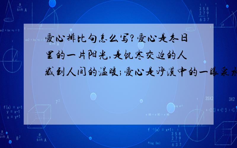 爱心排比句怎么写?爱心是冬日里的一片阳光,是饥寒交迫的人感到人间的温暖;爱心是沙漠中的一眼泉水,是濒临绝境的人看到生活的希望;仿照这类句子写关于爱心的排比句,