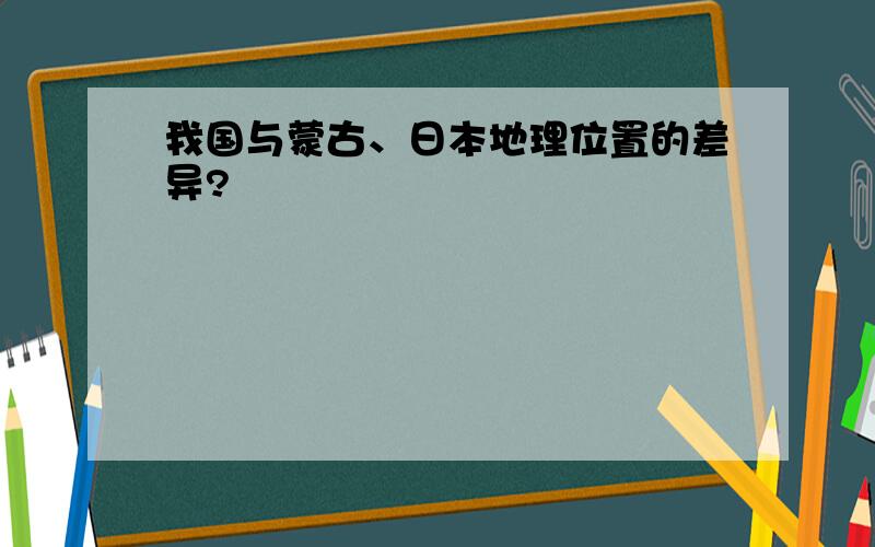 我国与蒙古、日本地理位置的差异?