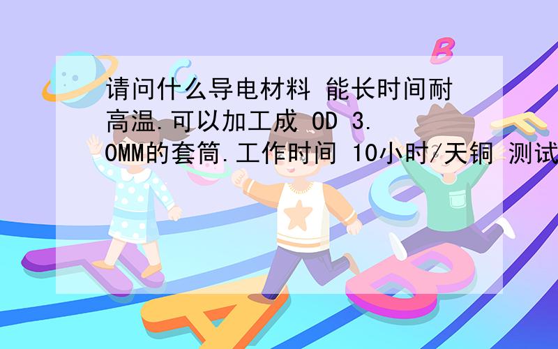 请问什么导电材料 能长时间耐高温.可以加工成 OD 3.0MM的套筒.工作时间 10小时/天铜 测试过 长时间会列开