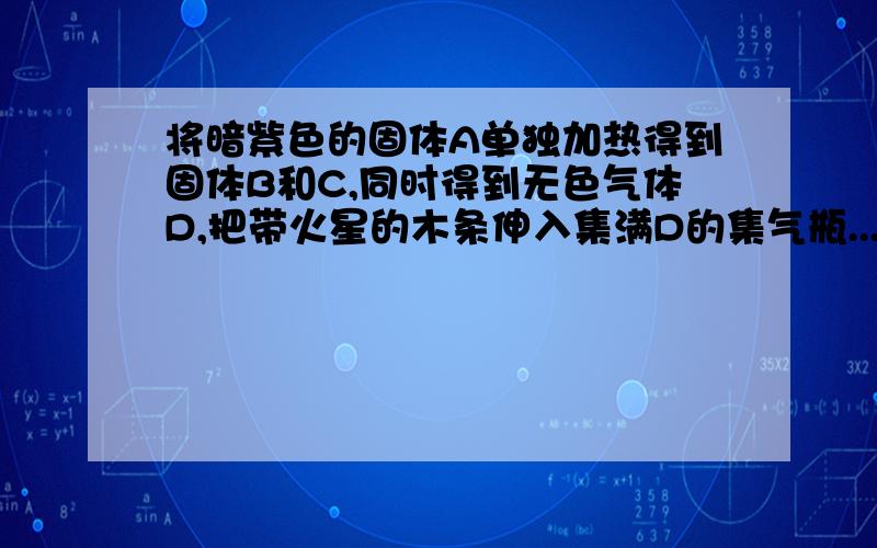 将暗紫色的固体A单独加热得到固体B和C,同时得到无色气体D,把带火星的木条伸入集满D的集气瓶...将暗紫色的固体A单独加热得到固体B和C,同时得到无色气体D,把带火星的木条伸入集满D的集气