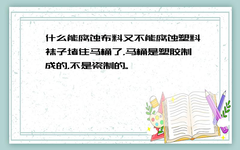 什么能腐蚀布料又不能腐蚀塑料袜子堵住马桶了，马桶是塑胶制成的，不是瓷制的。