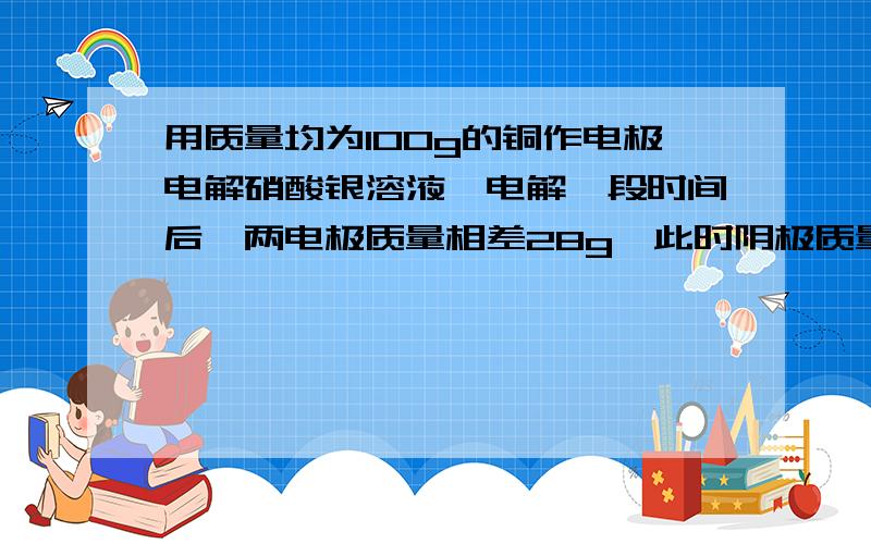 用质量均为100g的铜作电极电解硝酸银溶液,电解一段时间后,两电极质量相差28g,此时阴极质量为多少