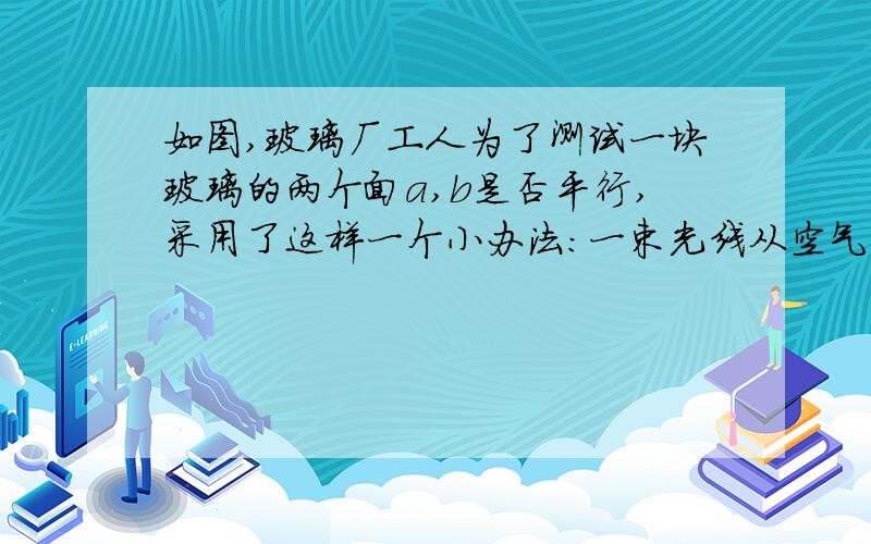 如图,玻璃厂工人为了测试一块玻璃的两个面a,b是否平行,采用了这样一个小办法:一束光线从空气射入玻璃中会发生折射现象,光线从玻璃射入空气也会发生折射现象.如图l∥m,角1=角2,那↙工人