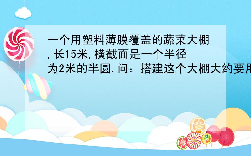 一个用塑料薄膜覆盖的蔬菜大棚,长15米,横截面是一个半径为2米的半圆.问：搭建这个大棚大约要用多少...一个用塑料薄膜覆盖的蔬菜大棚,长15米,横截面是一个半径为2米的半圆.问：搭建这个