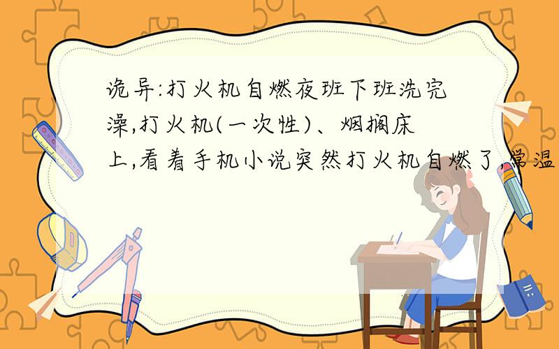 诡异:打火机自燃夜班下班洗完澡,打火机(一次性)、烟搁床上,看着手机小说突然打火机自燃了,常温25℃干燥环境求解?自爆还能理解,自燃为什么?太玄乎了，比较相信woodlouse-l的回答