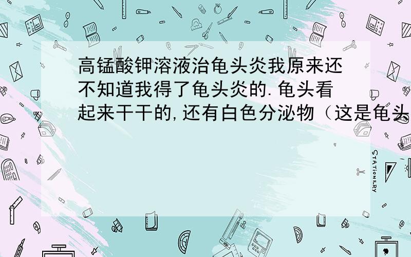 高锰酸钾溶液治龟头炎我原来还不知道我得了龟头炎的.龟头看起来干干的,还有白色分泌物（这是龟头炎吧?①）.如果是,这应该只用高锰酸钾容易洗洗就好了吧②?还有就是,用高锰酸钾到底是