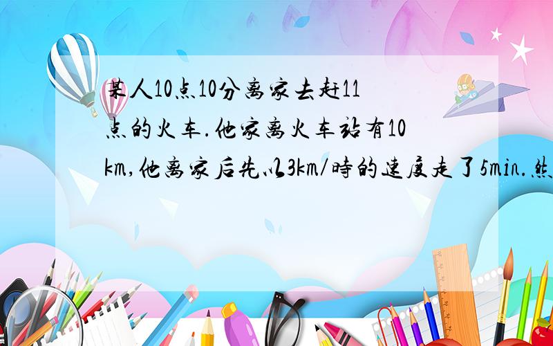 某人10点10分离家去赶11点的火车.他家离火车站有10km,他离家后先以3km／时的速度走了5min.然后乘公共汽车去火车站.问公共汽车每小时至少走多少千米他才能不误当次火车?（只列不等式,不需