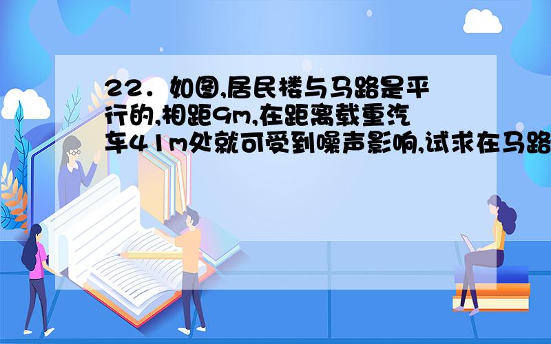 22．如图,居民楼与马路是平行的,相距9m,在距离载重汽车41m处就可受到噪声影响,试求在马路上以4m/s速度的载重汽车,给一楼的居民带来多长时间的噪音影响?若时间超过25秒,则此路禁止该车通