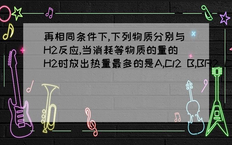 再相同条件下,下列物质分别与H2反应,当消耗等物质的量的H2时放出热量最多的是A,Cl2 B,BR2 C,I2 D,S这个我想到了，但是假设1molH2，前三个的生成物都是2mol，而第四个的生成物是1mol，这意味着少