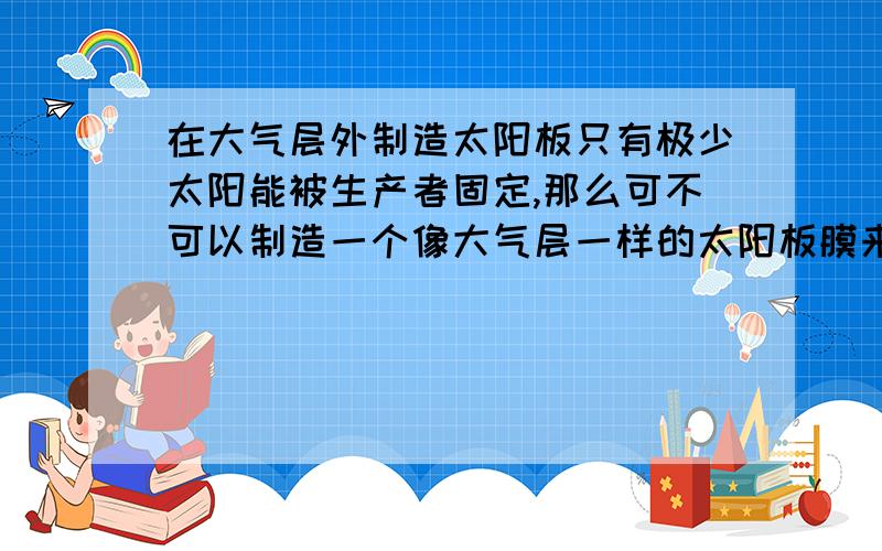 在大气层外制造太阳板只有极少太阳能被生产者固定,那么可不可以制造一个像大气层一样的太阳板膜来吸收太阳能,转化为能源供人类利用呢?