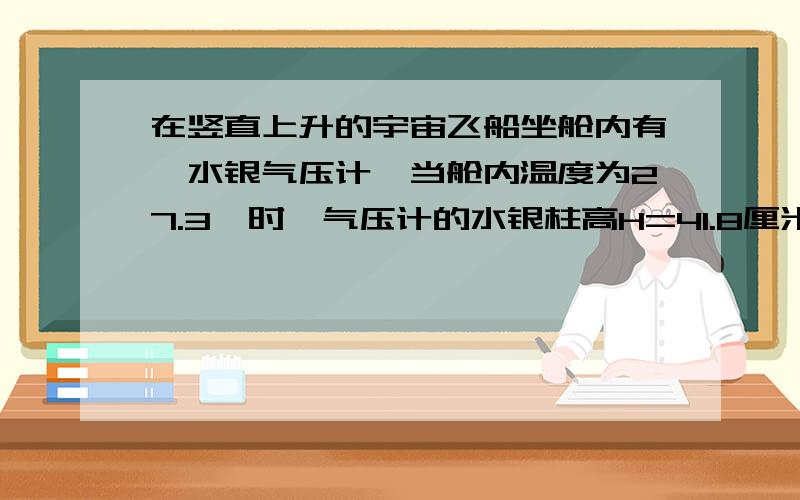 在竖直上升的宇宙飞船坐舱内有一水银气压计,当舱内温度为27.3℃时,气压计的水银柱高H=41.8厘米,(此时飞船离地面不太高);而飞船起飞前舱内温度为0℃,气压计内的水银柱高H0=76cm,求飞船的加