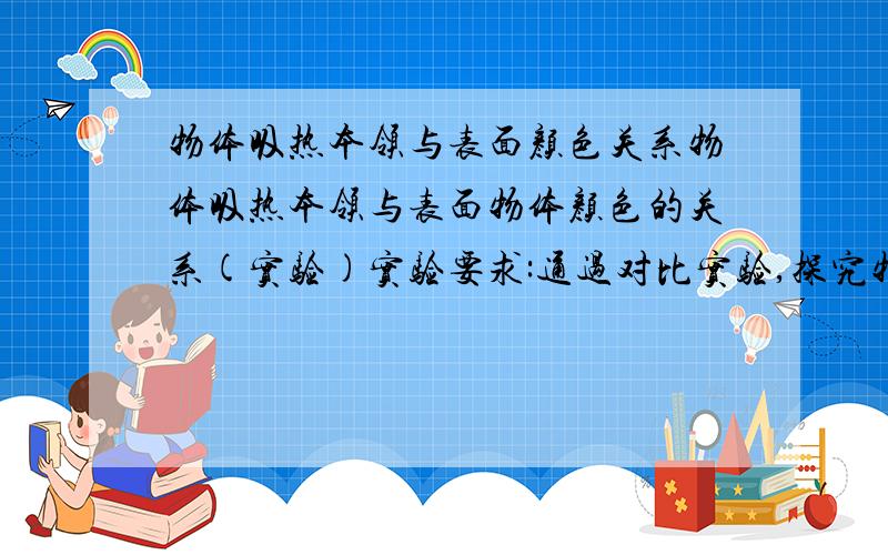 物体吸热本领与表面颜色关系物体吸热本领与表面物体颜色的关系(实验)实验要求:通过对比实验,探究物体吸热本领与表面颜色的关系.提供器材:两只550ml的矿泉水瓶,(规格相同),透明吸管两支,