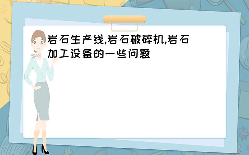 岩石生产线,岩石破碎机,岩石加工设备的一些问题