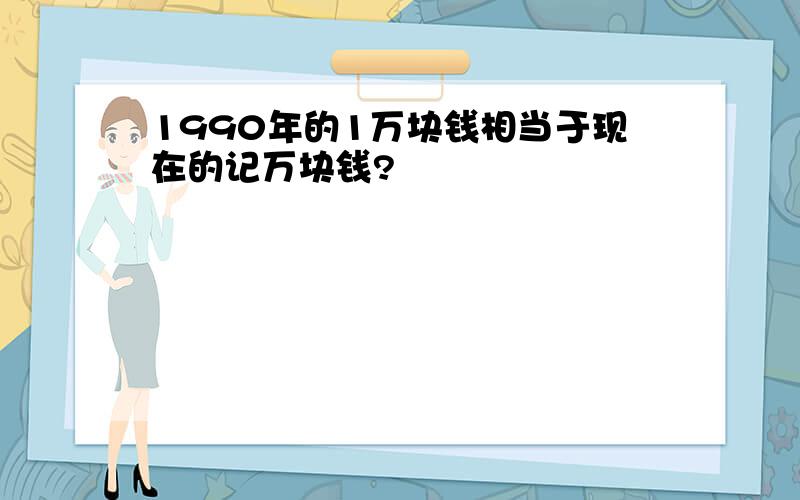 1990年的1万块钱相当于现在的记万块钱?