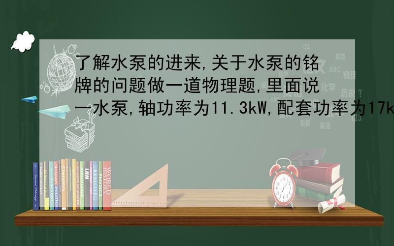 了解水泵的进来,关于水泵的铭牌的问题做一道物理题,里面说一水泵,轴功率为11.3kW,配套功率为17kW,效率为83%.我去网上查了一下,说”有效功率与轴功率的百分比叫做水泵的效率“.这道题有个