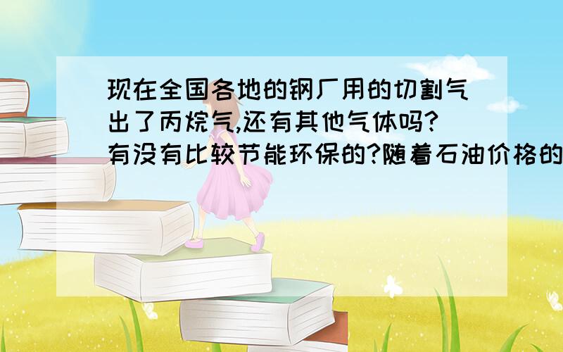 现在全国各地的钢厂用的切割气出了丙烷气,还有其他气体吗?有没有比较节能环保的?随着石油价格的调整丙烷气作为提炼物也有所增长,对于我们这些小企业成本已经不合适了,有没有朋友又